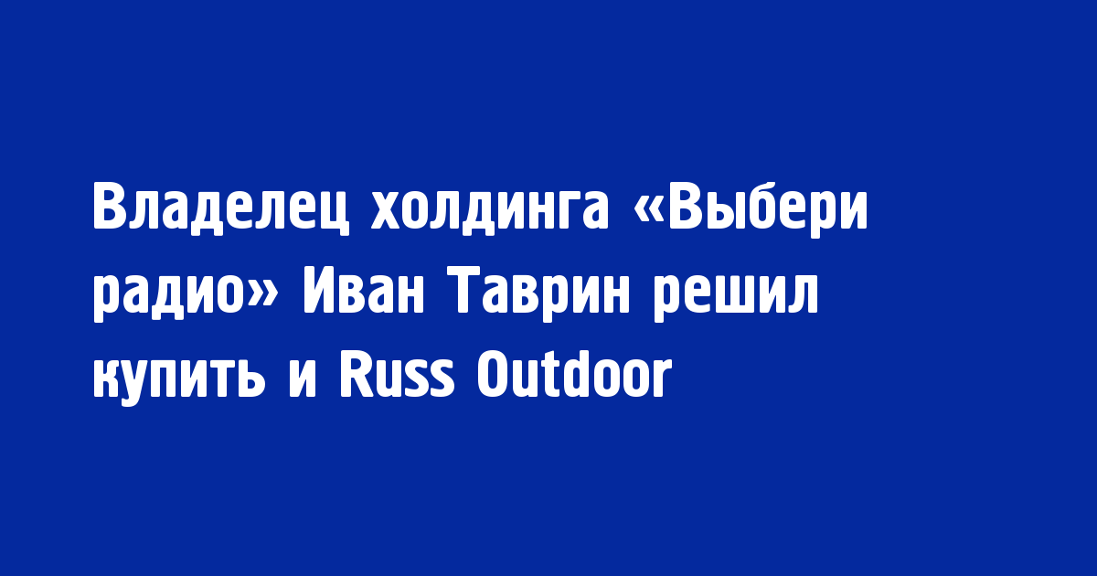 Владелец холдинга «Выбери радио» Иван Таврин решил купить и Russ Outdoor - Новости радио OnAir.ru